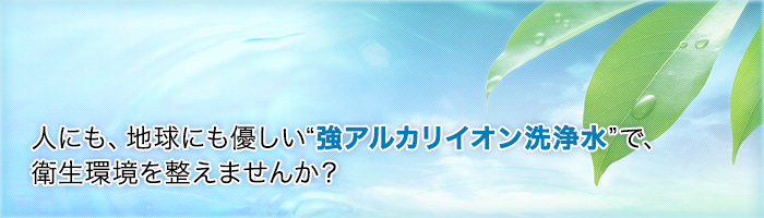 人にも地球にも優しい”強アルカリイオン洗浄水”で、衛生環境を整えませんか？