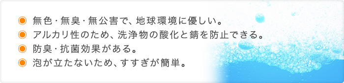 ●無色・無臭・無公害で、地球環境に優しい。●アルカリ性のため、洗浄物の酸化と錆を防止できる●防臭・抗菌効果がある。●泡が立たないため、すすぎが簡単。