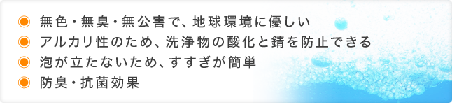 ●無色・無臭・無公害で、地球環境に優しい
●アルカリ性のため、洗浄物の酸化と錆を防止できる
●泡が立たないため、すすぎが簡単
●防臭・抗菌効果